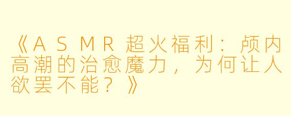 《ASMR超火福利：颅内高潮的治愈魔力，为何让人欲罢不能？》