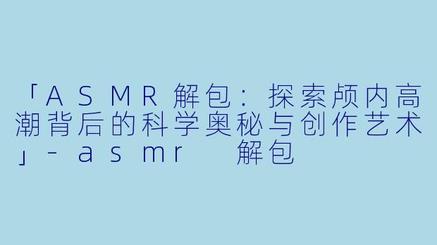 「ASMR解包：探索颅内高潮背后的科学奥秘与创作艺术」-asmr 解包