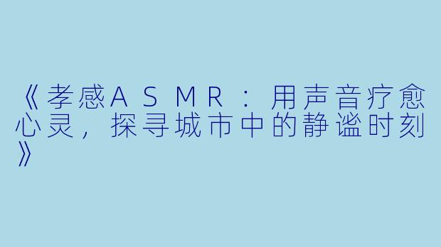 《孝感ASMR：用声音疗愈心灵，探寻城市中的静谧时刻》