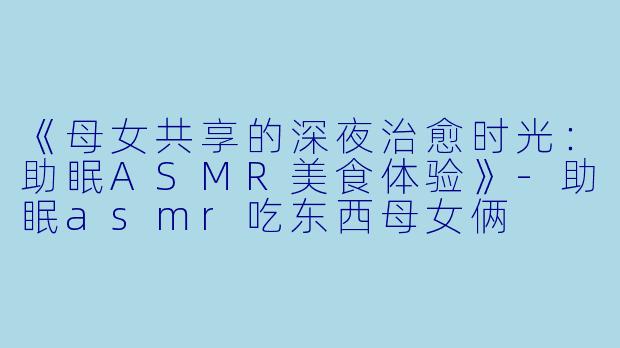 《母女共享的深夜治愈时光：助眠ASMR美食体验》-助眠asmr吃东西母女俩