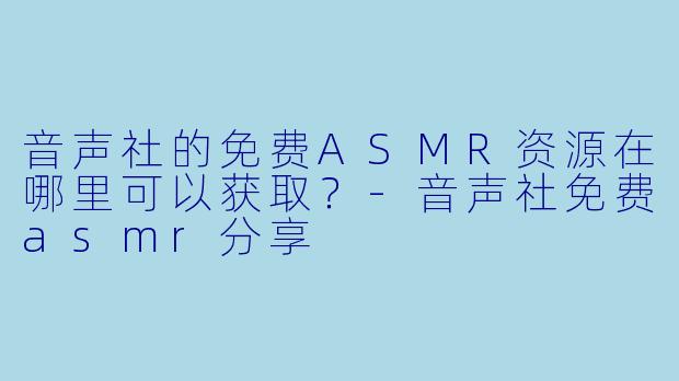音声社的免费ASMR资源在哪里可以获取？-音声社免费asmr分享