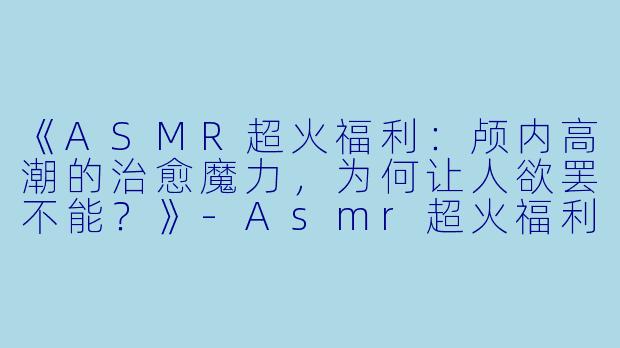 《ASMR超火福利：颅内高潮的治愈魔力，为何让人欲罢不能？》-Asmr超火福利