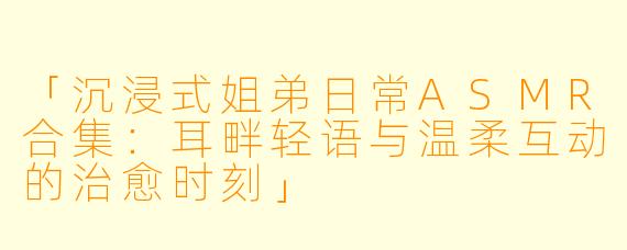 「沉浸式姐弟日常ASMR合集：耳畔轻语与温柔互动的治愈时刻」