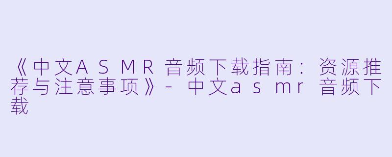 《中文ASMR音频下载指南:资源推荐与注意事项》