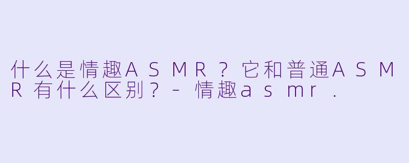 什么是情趣ASMR?它和普通ASMR有什么区别?