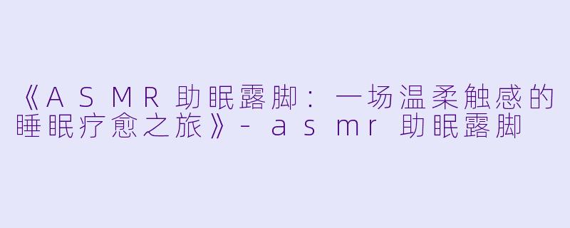 《ASMR助眠露脚：一场温柔触感的睡眠疗愈之旅》-asmr助眠露脚