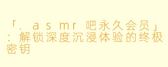 「.asmr吧永久会员」：解锁深度沉浸体验的终极密钥