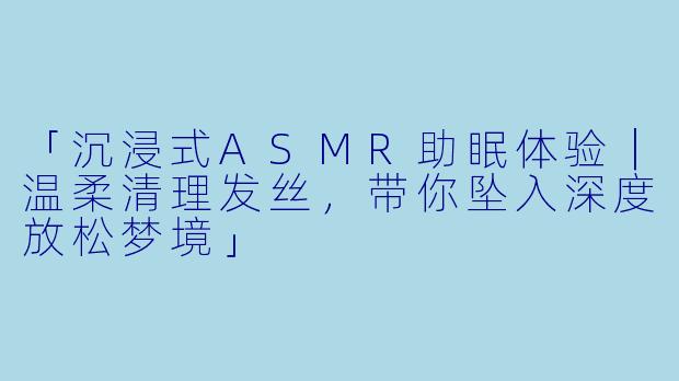 「沉浸式ASMR助眠体验｜温柔清理发丝，带你坠入深度放松梦境」