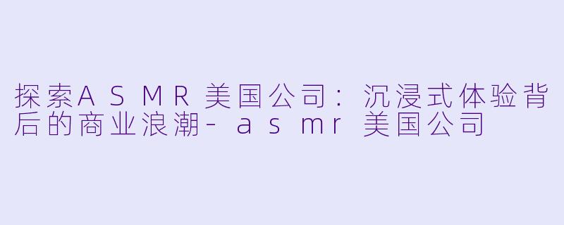 探索ASMR美国公司:沉浸式体验背后的商业浪潮
