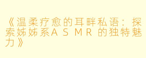 《温柔疗愈的耳畔私语：探索姊姊系ASMR的独特魅力》