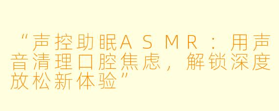 “声控助眠ASMR：用声音清理口腔焦虑，解锁深度放松新体验”