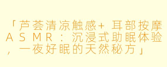 「芦荟清凉触感+耳部按摩ASMR：沉浸式助眠体验，一夜好眠的天然秘方」