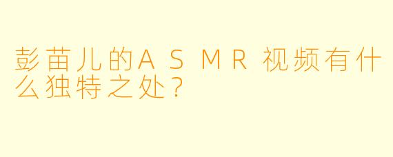 彭苗儿的ASMR视频有什么独特之处?