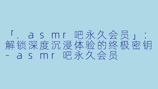 「.asmr吧永久会员」：解锁深度沉浸体验的终极密钥-asmr吧永久会员