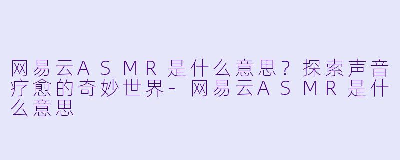 网易云ASMR是什么意思？探索声音疗愈的奇妙世界-网易云ASMR是什么意思
