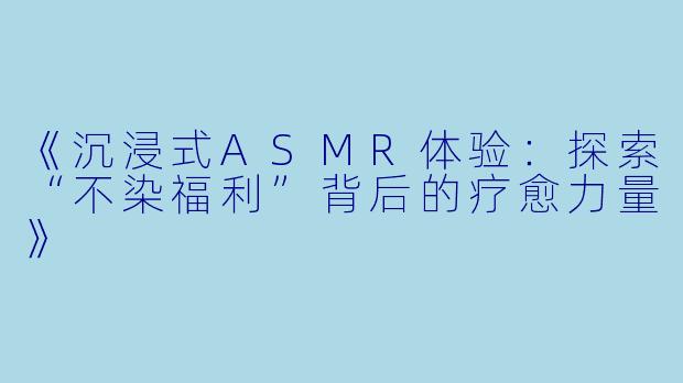 《沉浸式ASMR体验：探索“不染福利”背后的疗愈力量》