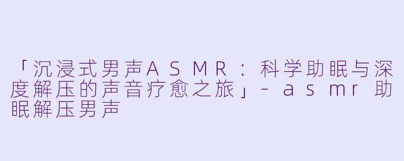 「沉浸式男声ASMR：科学助眠与深度解压的声音疗愈之旅」-asmr助眠解压男声