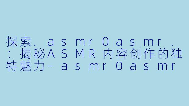 探索.asmr0asmr.：揭秘ASMR内容创作的独特魅力