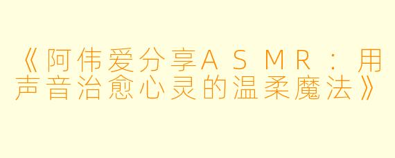 《阿伟爱分享ASMR：用声音治愈心灵的温柔魔法》