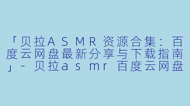 「贝拉ASMR资源合集：百度云网盘最新分享与下载指南」-贝拉asmr百度云网盘
