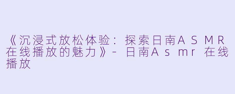 《沉浸式放松体验:探索日南ASMR在线播放的魅力》