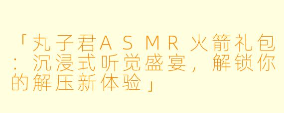 「丸子君ASMR火箭礼包：沉浸式听觉盛宴，解锁你的解压新体验」