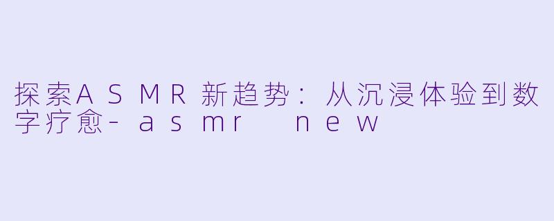 探索ASMR新趋势：从沉浸体验到数字疗愈-asmr new