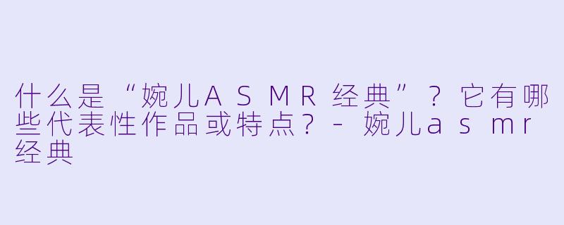 什么是“婉儿ASMR经典”?它有哪些代表性作品或特点?