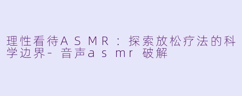理性看待ASMR：探索放松疗法的科学边界-音声asmr破解
