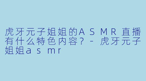 虎牙元子姐姐的ASMR直播有什么特色内容?