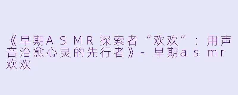 《早期ASMR探索者“欢欢”:用声音治愈心灵的先行者》