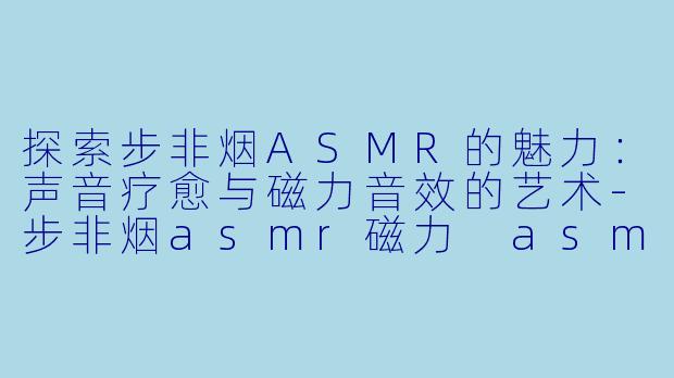 探索步非烟ASMR的魅力：声音疗愈与磁力音效的艺术-步非烟asmr磁力 asmr