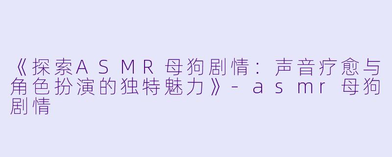 《探索ASMR母狗剧情：声音疗愈与角色扮演的独特魅力》-asmr母狗剧情
