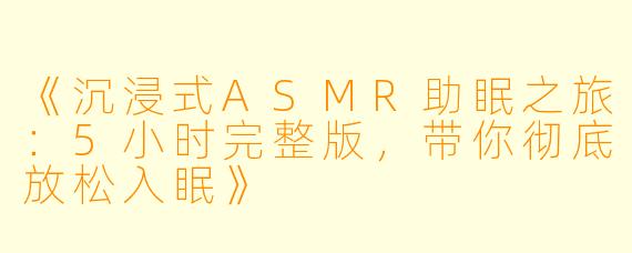 《沉浸式ASMR助眠之旅：5小时完整版，带你彻底放松入眠》