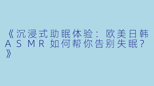 《沉浸式助眠体验：欧美日韩ASMR如何帮你告别失眠？》