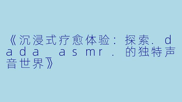 《沉浸式疗愈体验:探索.dada_asmr.的独特声音世界》