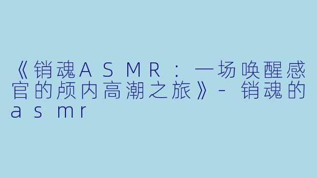 《销魂ASMR:一场唤醒感官的颅内高潮之旅》