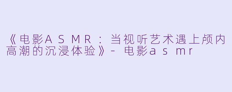 《电影ASMR:当视听艺术遇上颅内高潮的沉浸体验》