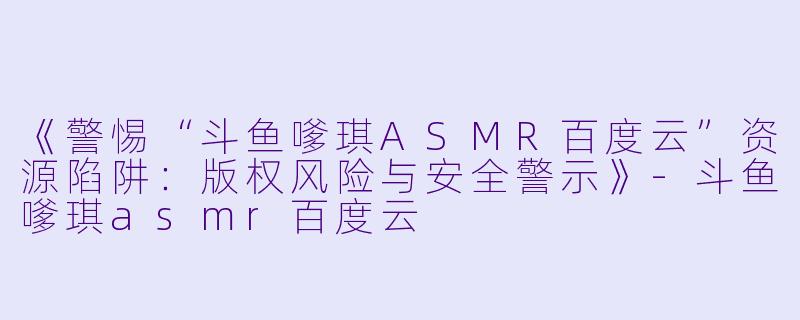 《警惕“斗鱼嗲琪ASMR百度云”资源陷阱：版权风险与安全警示》-斗鱼嗲琪asmr百度云