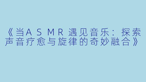 《当ASMR遇见音乐：探索声音疗愈与旋律的奇妙融合》