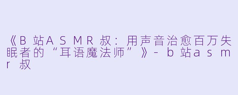 《B站ASMR叔：用声音治愈百万失眠者的“耳语魔法师”》-b站asmr叔