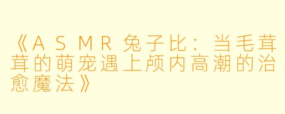 《ASMR兔子比：当毛茸茸的萌宠遇上颅内高潮的治愈魔法》
