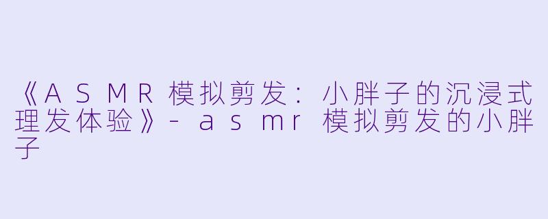 《ASMR模拟剪发：小胖子的沉浸式理发体验》-asmr模拟剪发的小胖子