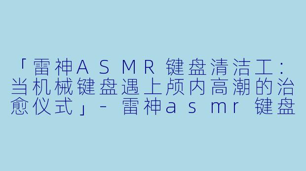 「雷神ASMR键盘清洁工：当机械键盘遇上颅内高潮的治愈仪式」-雷神asmr键盘清洁工