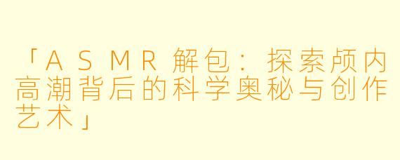 「ASMR解包：探索颅内高潮背后的科学奥秘与创作艺术」
