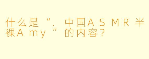 什么是“.中国ASMR半裸Amy”的内容？