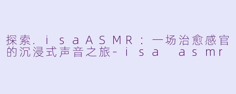 探索.isaASMR：一场治愈感官的沉浸式声音之旅-isa asmr