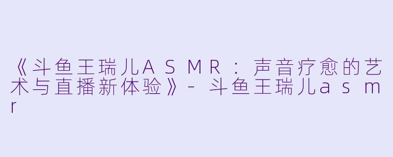 《斗鱼王瑞儿ASMR：声音疗愈的艺术与直播新体验》-斗鱼王瑞儿asmr