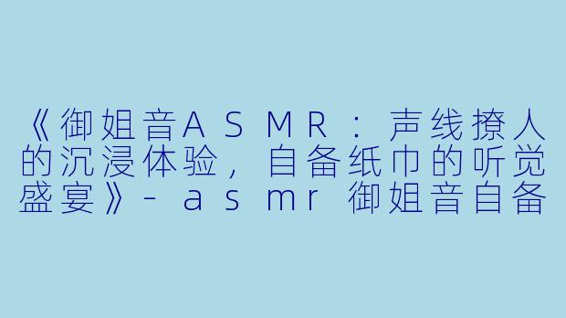 《御姐音ASMR：声线撩人的沉浸体验，自备纸巾的听觉盛宴》-asmr御姐音自备纸巾