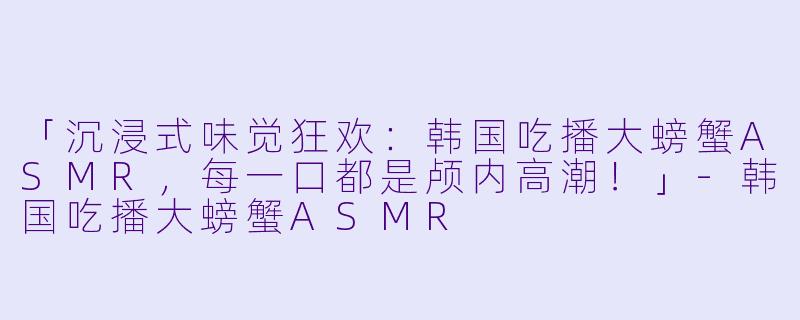 「沉浸式味觉狂欢：韩国吃播大螃蟹ASMR，每一口都是颅内高潮！」-韩国吃播大螃蟹ASMR